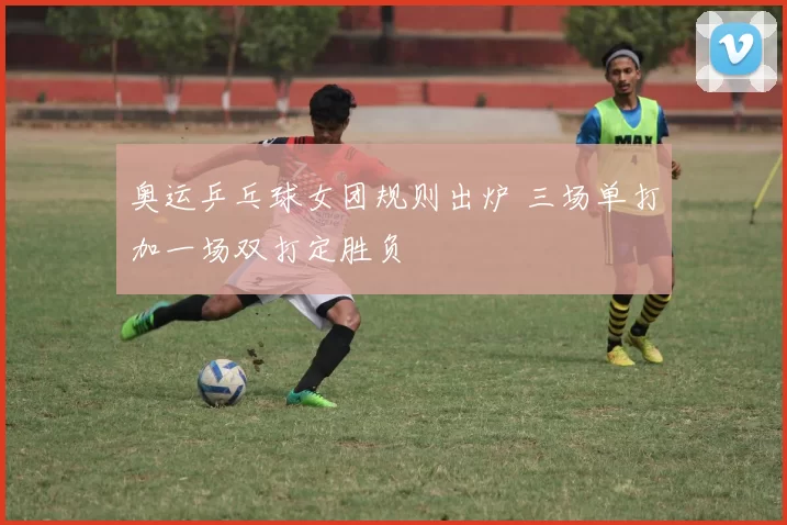 奥运乒乓球女团规则出炉 三场单打加一场双打定胜负