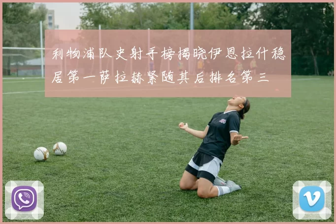 利物浦队史射手榜揭晓伊恩拉什稳居第一萨拉赫紧随其后排名第三
