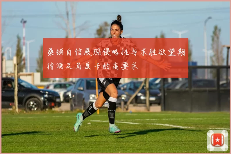 桑顿自信展现侵略性与求胜欲望期待满足乌度卡的高要求