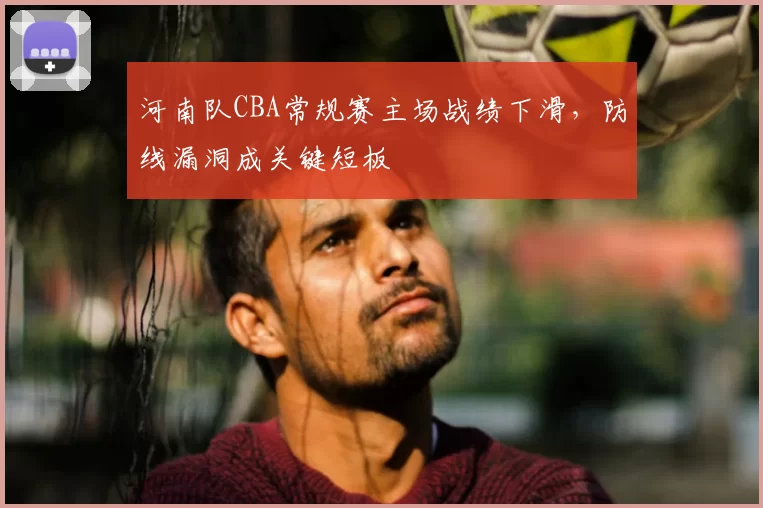 河南队CBA常规赛主场战绩下滑,防线漏洞成关键短板