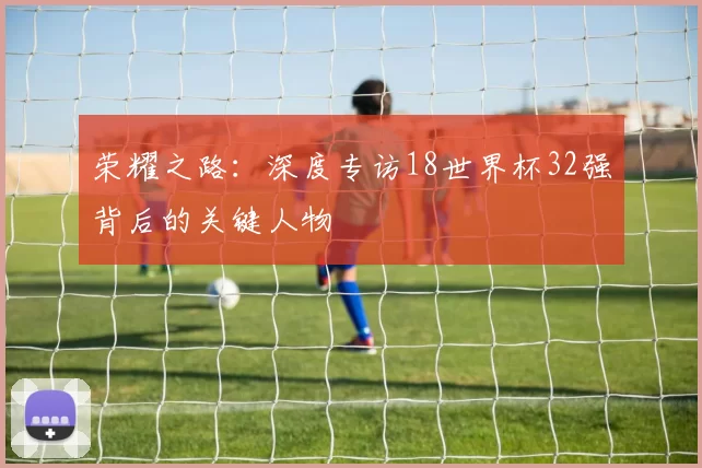 荣耀之路:深度专访18世界杯32强背后的关键人物