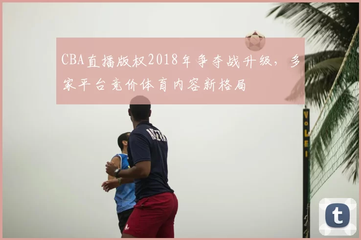 CBA直播版权2018年争夺战升级，多家平台竞价体育内容新格局