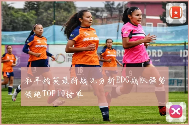 和平精英最新战况分析EDG战队强势领跑TOP10榜单