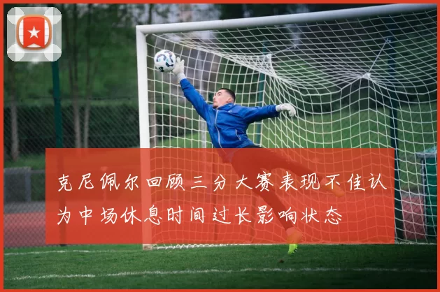 克尼佩尔回顾三分大赛表现不佳认为中场休息时间过长影响状态