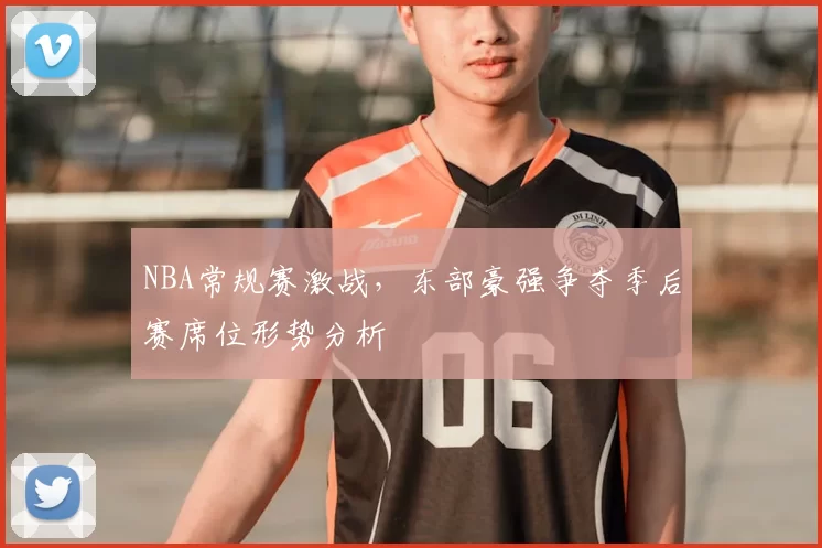 NBA常规赛激战，东部豪强争夺季后赛席位形势分析