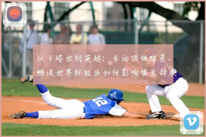 从卡塔尔到英超:专访顶级球员,畅谈世界杯经历如何影响俱乐部表现
