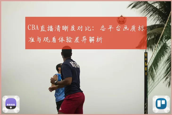 CBA直播清晰度对比：各平台画质标准与观看体验差异解析
