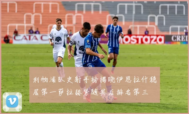 利物浦队史射手榜揭晓伊恩拉什稳居第一萨拉赫紧随其后排名第三