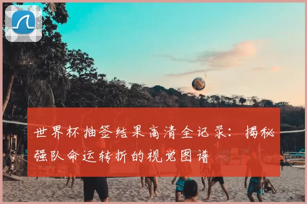 世界杯抽签结果高清全记录:揭秘强队命运转折的视觉图谱