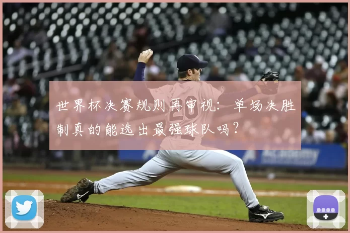 世界杯决赛规则再审视:单场决胜制真的能选出最强球队吗?