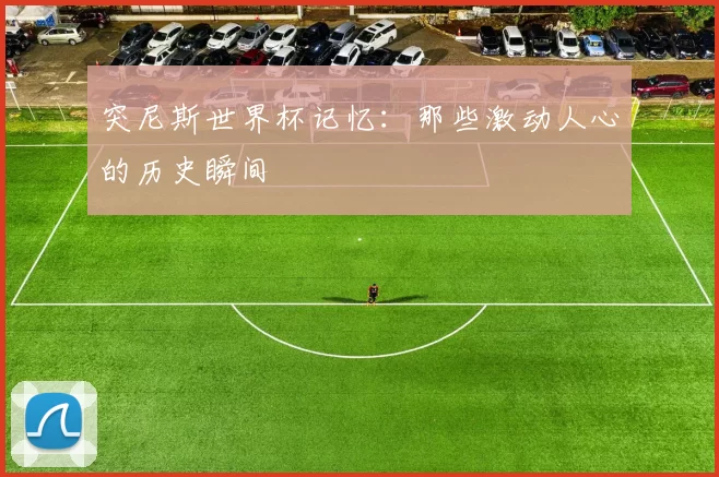 突尼斯世界杯记忆:那些激动人心的历史瞬间