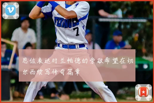 恩佐表达对兰帕德的崇敬希望在切尔西续写传奇篇章