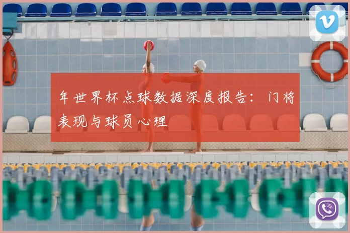 年世界杯点球数据深度报告：门将表现与球员心理