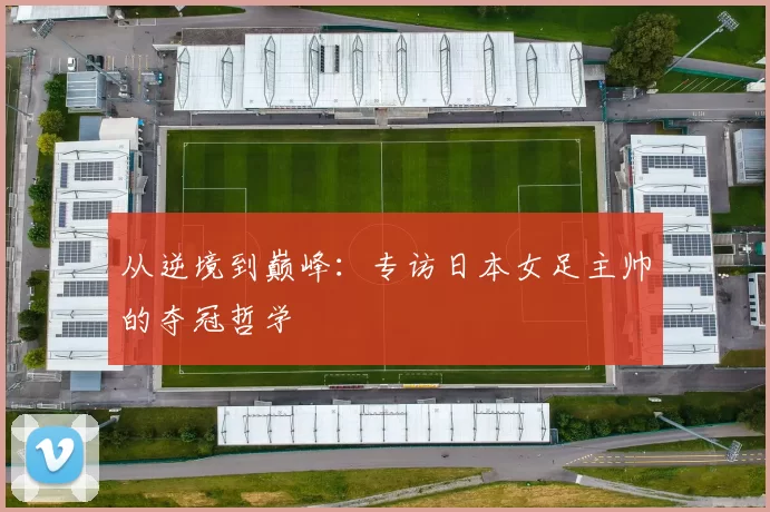 从逆境到巅峰：专访日本女足主帅的夺冠哲学