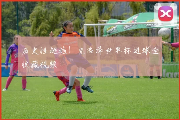 历史性超越!克洛泽世界杯进球全收藏视频