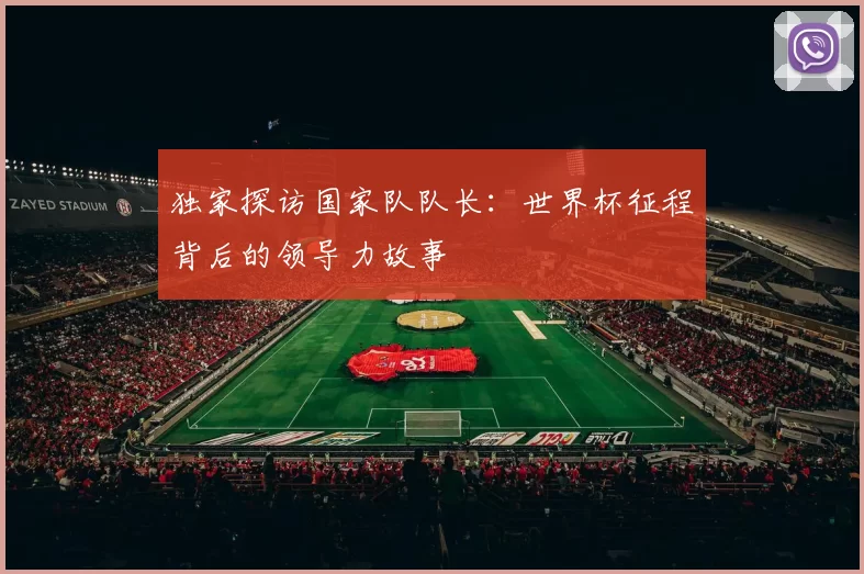 独家探访国家队队长:世界杯征程背后的领导力故事