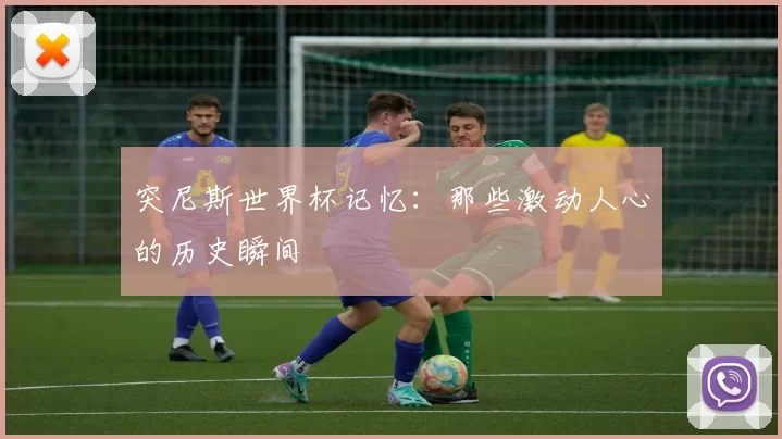 突尼斯世界杯记忆：那些激动人心的历史瞬间