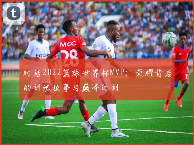 对话2022篮球世界杯MVP：荣耀背后的训练故事与巅峰时刻