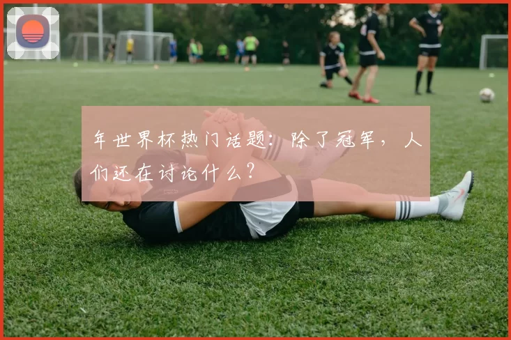 年世界杯热门话题:除了冠军,人们还在讨论什么?