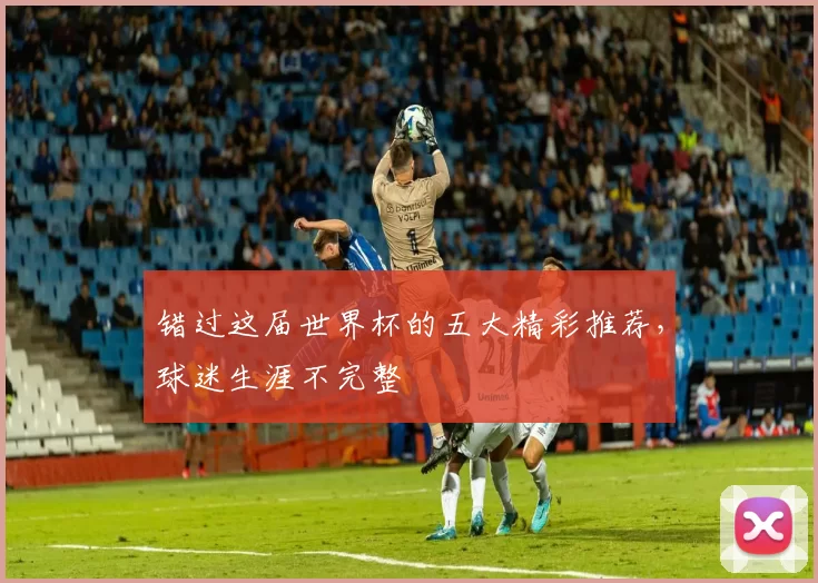 错过这届世界杯的五大精彩推荐，球迷生涯不完整
