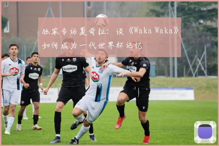 独家专访夏奇拉:谈《Waka Waka》如何成为一代世界杯记忆
