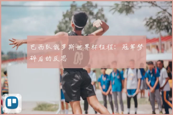 巴西队俄罗斯世界杯征程:冠军梦碎后的反思