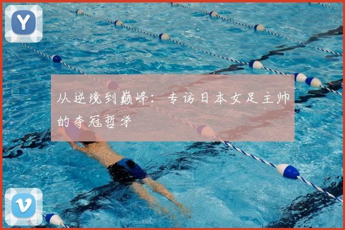 从逆境到巅峰:专访日本女足主帅的夺冠哲学
