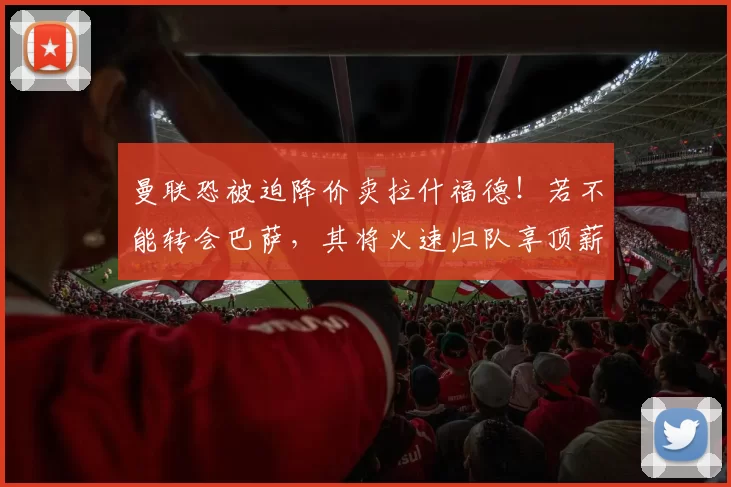 曼联恐被迫降价卖拉什福德！若不能转会巴萨，其将火速归队享顶薪