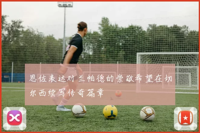 恩佐表达对兰帕德的崇敬希望在切尔西续写传奇篇章