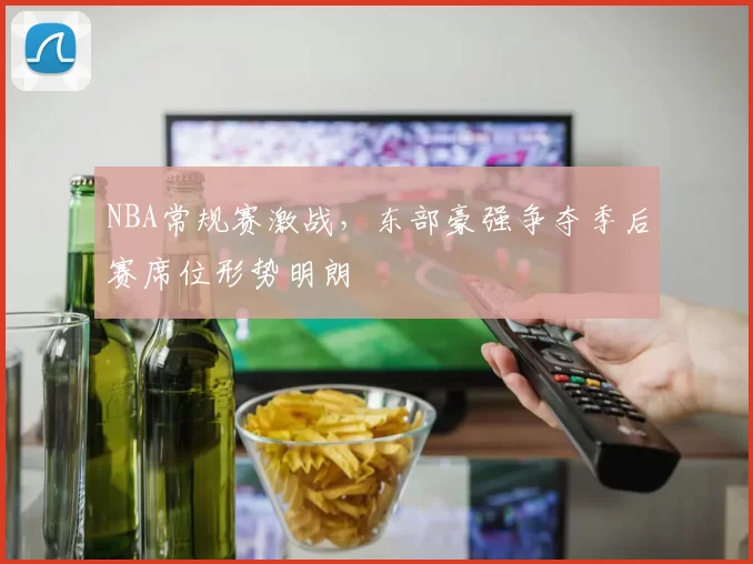 NBA常规赛激战,东部豪强争夺季后赛席位形势明朗
