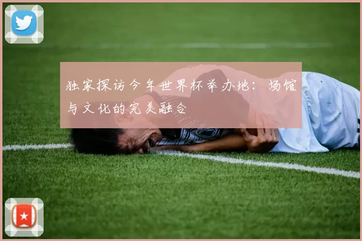 独家探访今年世界杯举办地：场馆与文化的完美融合