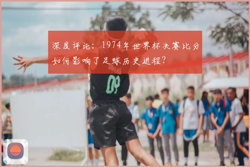 深度评论：1974年世界杯决赛比分如何影响了足球历史进程？