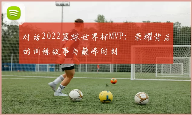 对话2022篮球世界杯MVP：荣耀背后的训练故事与巅峰时刻