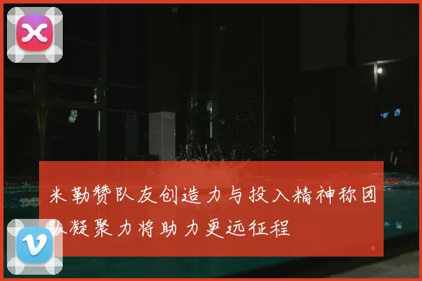 米勒赞队友创造力与投入精神称团队凝聚力将助力更远征程