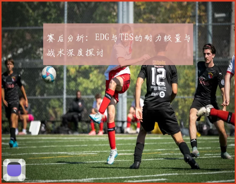 赛后分析：EDG与TES的耐力较量与战术深度探讨