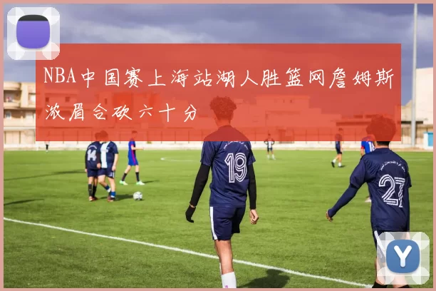 NBA中国赛上海站湖人胜篮网詹姆斯浓眉合砍六十分