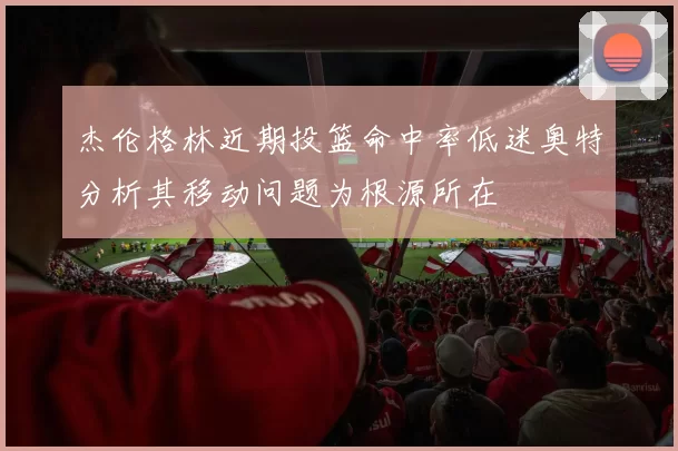 杰伦格林近期投篮命中率低迷奥特分析其移动问题为根源所在