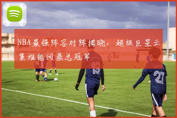 NBA最强阵容对阵揭晓,超级巨星云集谁能问鼎总冠军