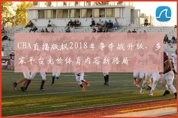 CBA直播版权2018年争夺战升级，多家平台竞价体育内容新格局