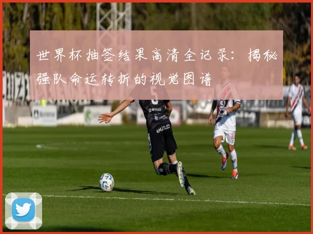 世界杯抽签结果高清全记录:揭秘强队命运转折的视觉图谱