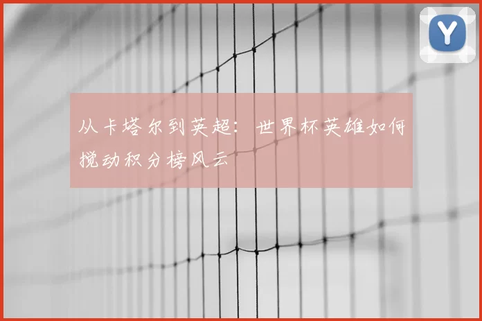 从卡塔尔到英超:世界杯英雄如何搅动积分榜风云