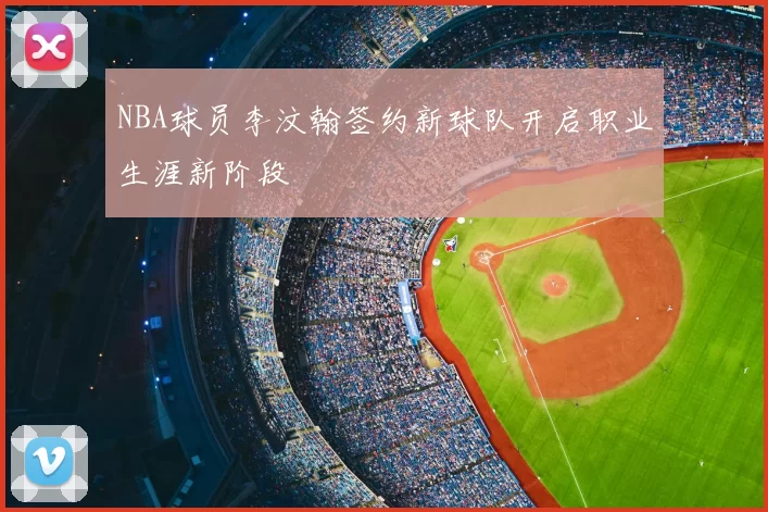 NBA球员李汶翰签约新球队开启职业生涯新阶段