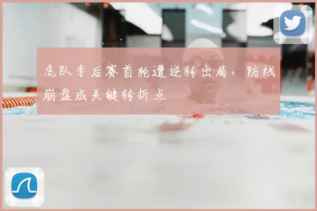 虎队季后赛首轮遭逆转出局，防线崩盘成关键转折点