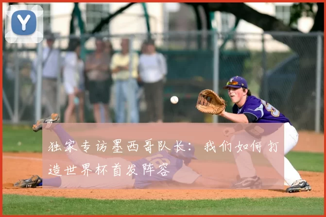 独家专访墨西哥队长：我们如何打造世界杯首发阵容