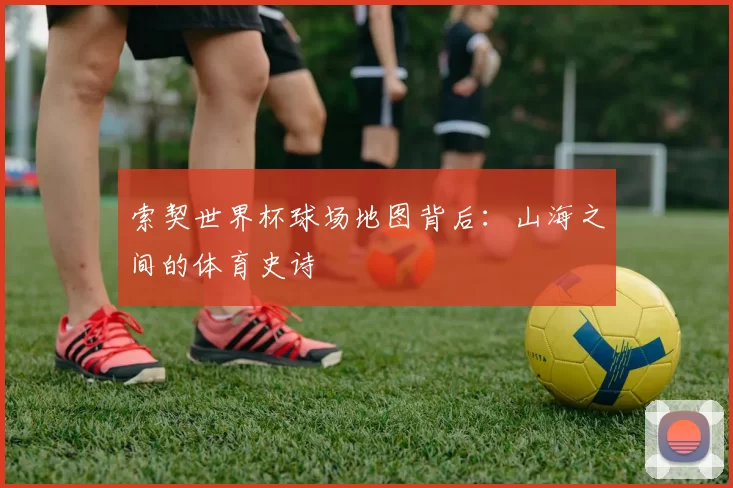 索契世界杯球场地图背后：山海之间的体育史诗