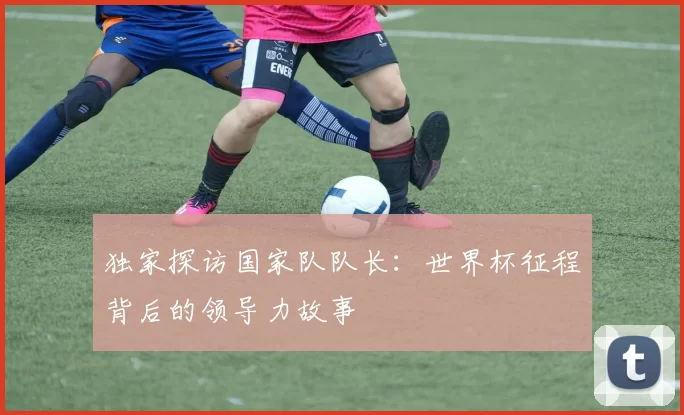 独家探访国家队队长：世界杯征程背后的领导力故事