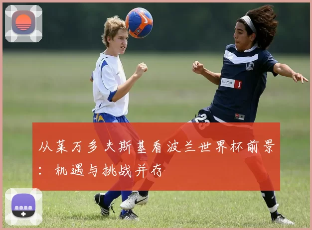 从莱万多夫斯基看波兰世界杯前景：机遇与挑战并存