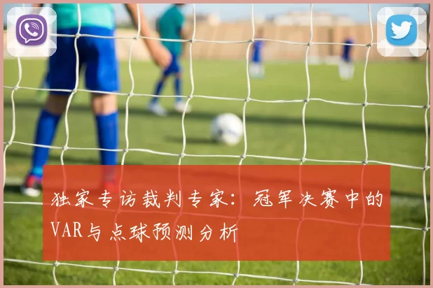 独家专访裁判专家：冠军决赛中的VAR与点球预测分析