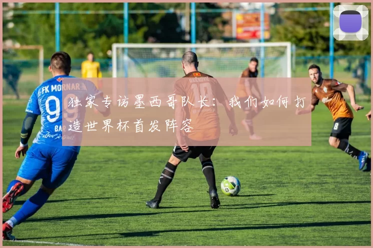 独家专访墨西哥队长:我们如何打造世界杯首发阵容