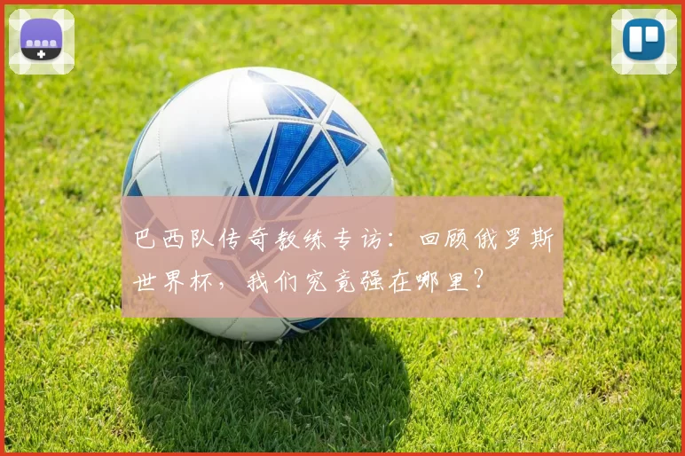 巴西队传奇教练专访：回顾俄罗斯世界杯，我们究竟强在哪里？